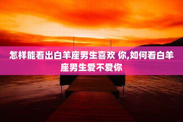 怎样能看出白羊座男生喜欢 你,如何看白羊座男生爱不爱你