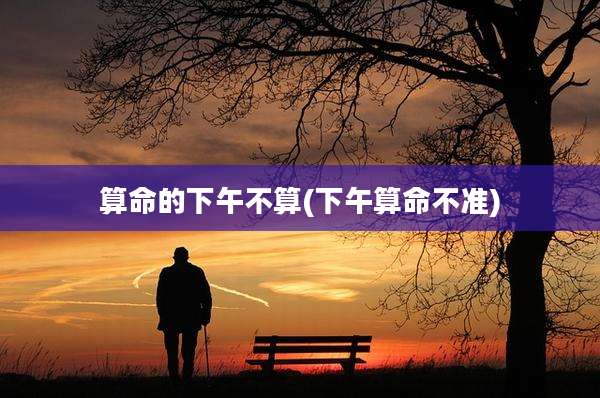 算命的下午不算(下午算命不准)
