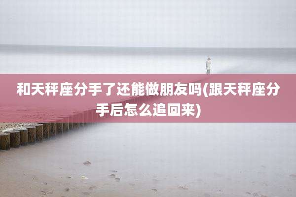 和天秤座分手了还能做朋友吗(跟天秤座分手后怎么追回来)