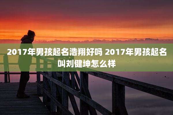 2017年男孩起名浩翔好吗 2017年男孩起名叫刘健坤怎么样