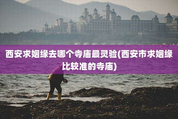 西安求姻缘去哪个寺庙最灵验(西安市求姻缘比较准的寺庙)