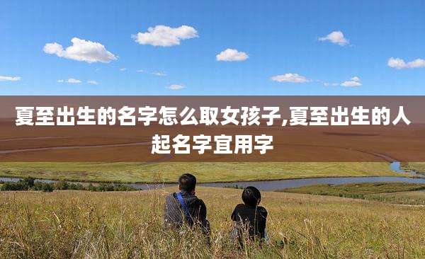 夏至出生的名字怎么取女孩子,夏至出生的人起名字宜用字