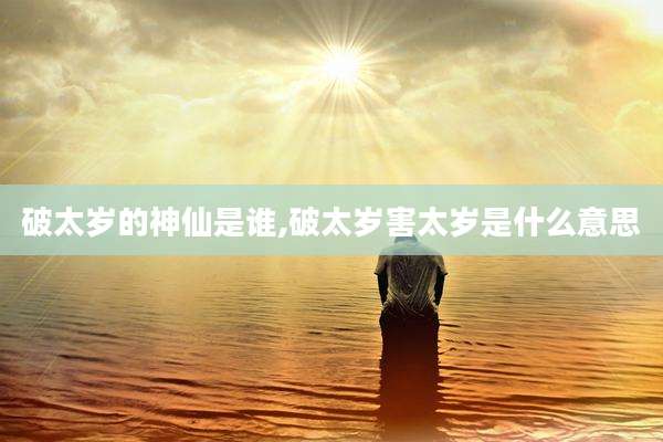 破太岁的神仙是谁,破太岁害太岁是什么意思