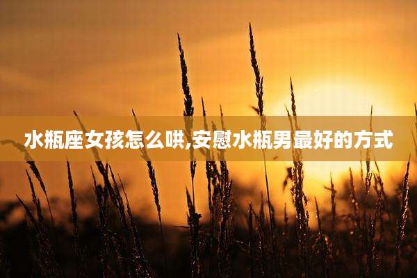 水瓶座女孩怎么哄,安慰水瓶男最好的方式
