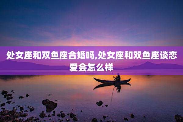 处女座和双鱼座合婚吗,处女座和双鱼座谈恋爱会怎么样