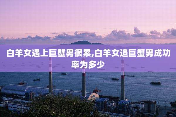 白羊女遇上巨蟹男很累,白羊女追巨蟹男成功率为多少