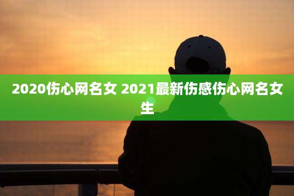 2020伤心网名女 2021最新伤感伤心网名女生
