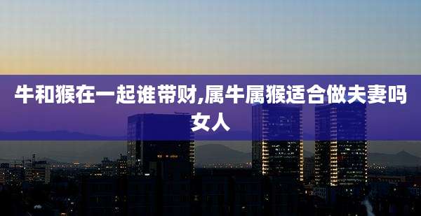 牛和猴在一起谁带财,属牛属猴适合做夫妻吗女人