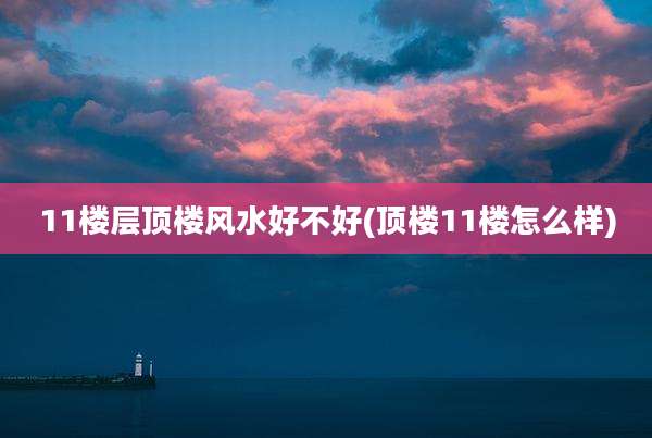 11楼层顶楼风水好不好(顶楼11楼怎么样)