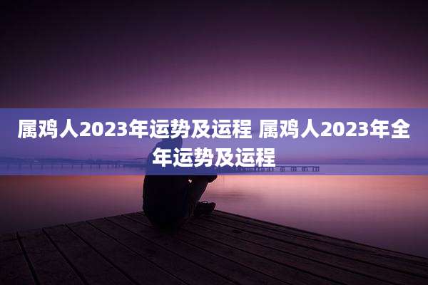 属鸡人2023年运势及运程 属鸡人2023年全年运势及运程