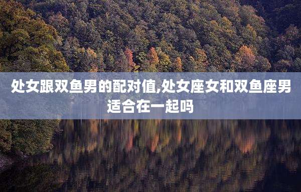 处女跟双鱼男的配对值,处女座女和双鱼座男适合在一起吗