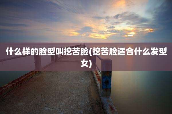什么样的脸型叫挖苦脸(挖苦脸适合什么发型女)