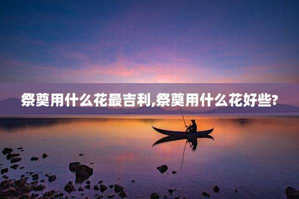 祭奠用什么花最吉利,祭奠用什么花好些?