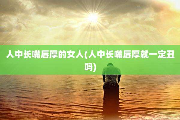 人中长嘴唇厚的女人(人中长嘴唇厚就一定丑吗)