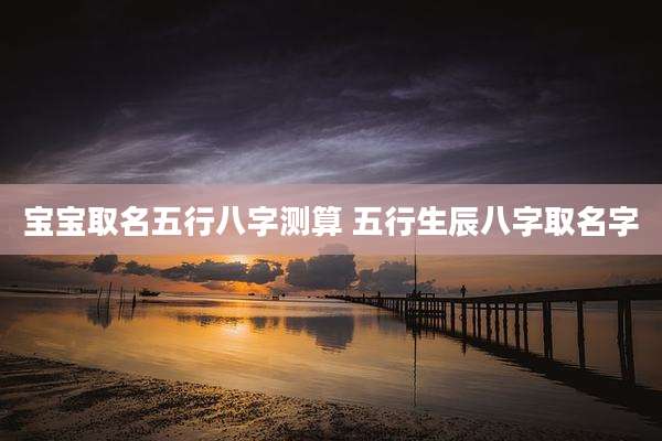 宝宝取名五行八字测算 五行生辰八字取名字