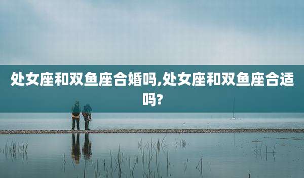 处女座和双鱼座合婚吗,处女座和双鱼座合适吗?