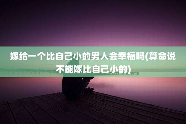 嫁给一个比自己小的男人会幸福吗(算命说不能嫁比自己小的)