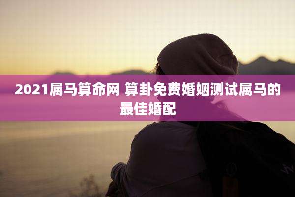 2021属马算命网 算卦免费婚姻测试属马的最佳婚配