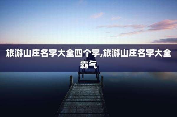 旅游山庄名字大全四个字,旅游山庄名字大全霸气