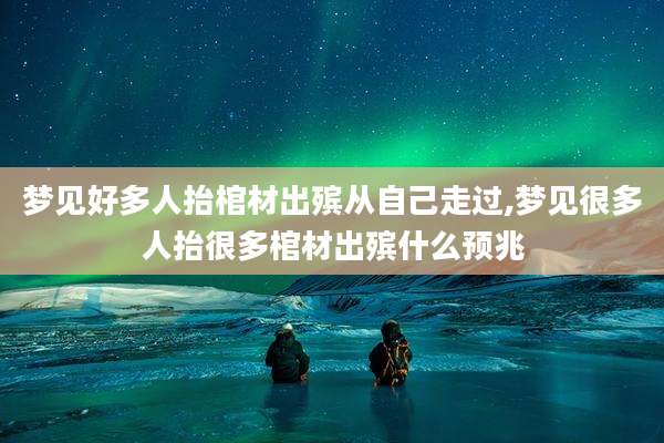 梦见好多人抬棺材出殡从自己走过,梦见很多人抬很多棺材出殡什么预兆