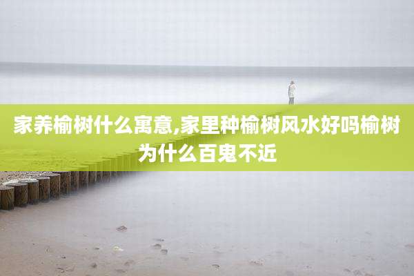 家养榆树什么寓意,家里种榆树风水好吗榆树为什么百鬼不近