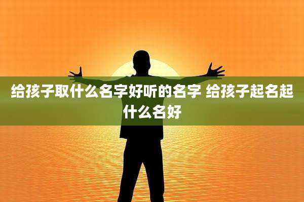 给孩子取什么名字好听的名字 给孩子起名起什么名好