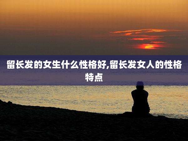 留长发的女生什么性格好,留长发女人的性格特点