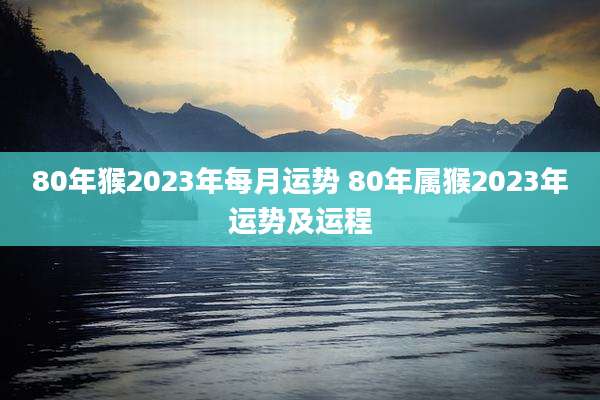 80年猴2023年每月运势 80年属猴2023年运势及运程