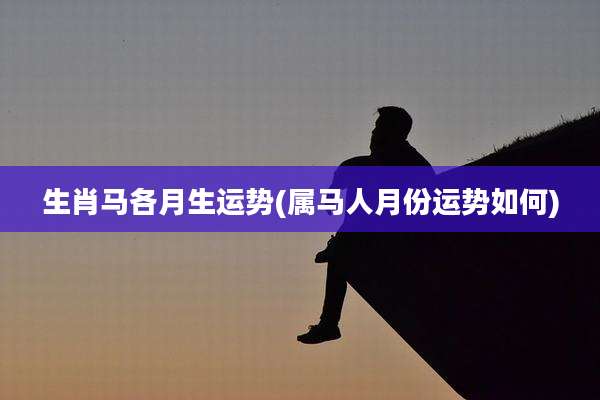 生肖马各月生运势(属马人月份运势如何)
