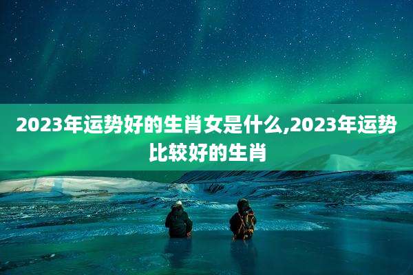 2023年运势好的生肖女是什么,2023年运势比较好的生肖