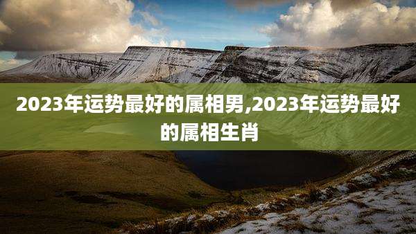 2023年运势最好的属相男,2023年运势最好的属相生肖