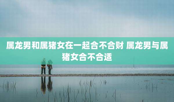 属龙男和属猪女在一起合不合财 属龙男与属猪女合不合适