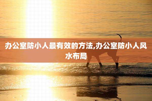 办公室防小人最有效的方法,办公室防小人风水布局