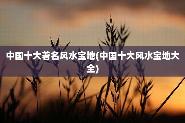 中国十大著名风水宝地(中国十大风水宝地大全)