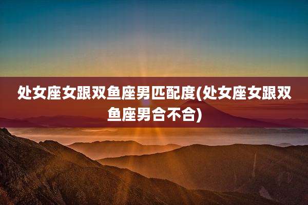 处女座女跟双鱼座男匹配度(处女座女跟双鱼座男合不合)