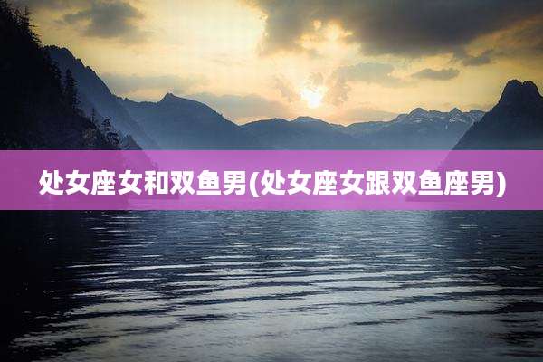处女座女和双鱼男(处女座女跟双鱼座男)