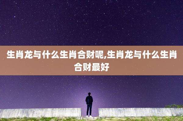 生肖龙与什么生肖合财呢,生肖龙与什么生肖合财最好