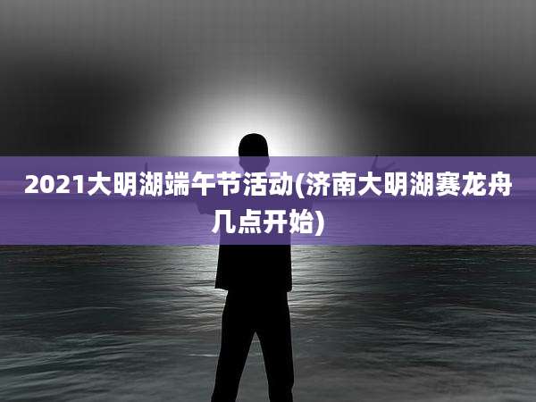 2021大明湖端午节活动(济南大明湖赛龙舟几点开始)