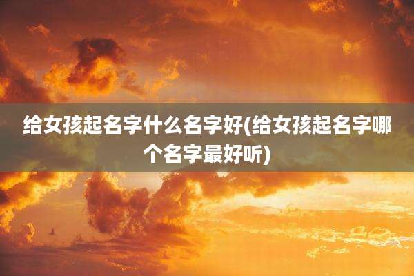给女孩起名字什么名字好(给女孩起名字哪个名字最好听)