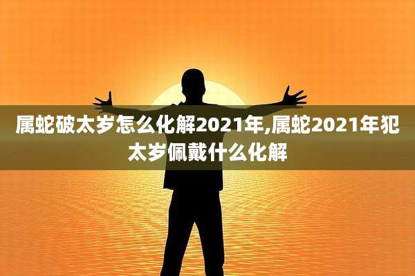 属蛇破太岁怎么化解2021年,属蛇2021年犯太岁佩戴什么化解