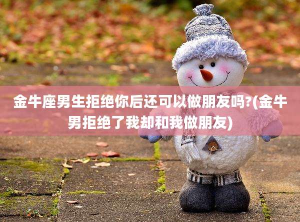 金牛座男生拒绝你后还可以做朋友吗?(金牛男拒绝了我却和我做朋友)