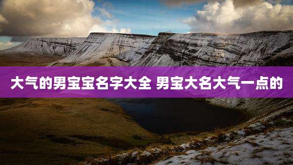 大气的男宝宝名字大全 男宝大名大气一点的