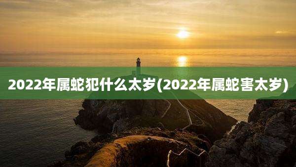 2022年属蛇犯什么太岁(2022年属蛇害太岁)