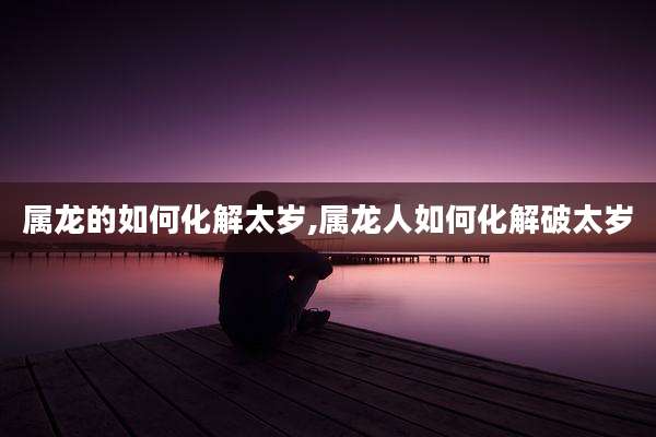 属龙的如何化解太岁,属龙人如何化解破太岁