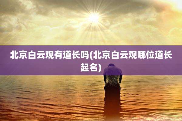 北京白云观有道长吗(北京白云观哪位道长起名)