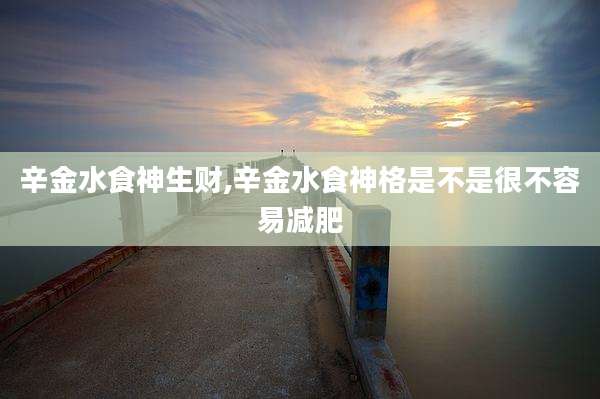辛金水食神生财,辛金水食神格是不是很不容易减肥