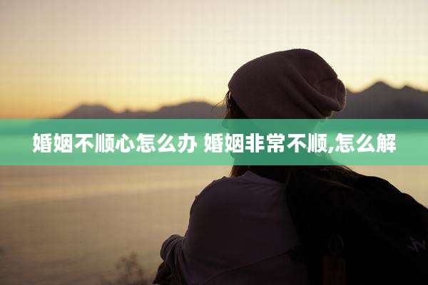 婚姻不顺心怎么办 婚姻非常不顺,怎么解