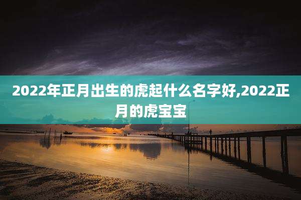 2022年正月出生的虎起什么名字好,2022正月的虎宝宝