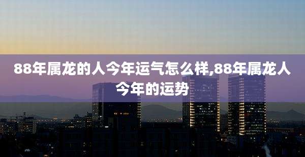 88年属龙的人今年运气怎么样,88年属龙人今年的运势