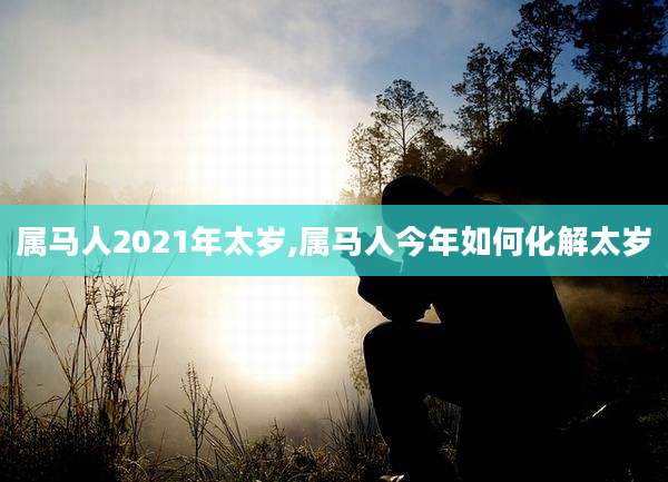 属马人2021年太岁,属马人今年如何化解太岁